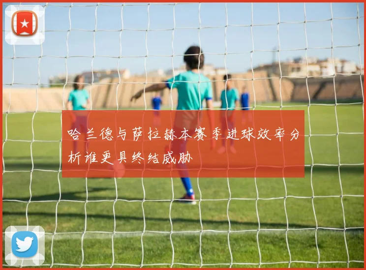 哈兰德与萨拉赫本赛季进球效率分析谁更具终结威胁