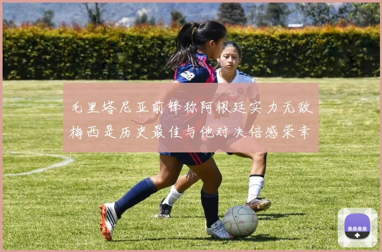 毛里塔尼亚前锋称阿根廷实力无敌梅西是历史最佳与他对决倍感荣幸