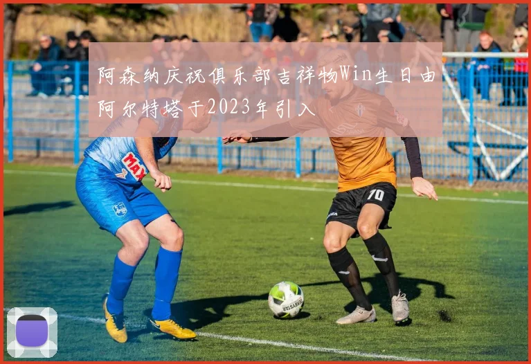 阿森纳庆祝俱乐部吉祥物Win生日由阿尔特塔于2023年引入