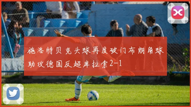 施洛特贝克头球再度破门布朗角球助攻德国反超库拉索2-1