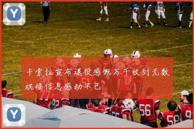 卡索拉宣布退役感慨万千收到无数祝福信息感动不已