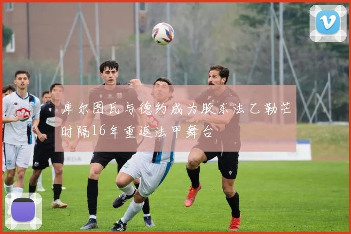 库尔图瓦与德约成为股东法乙勒芒时隔16年重返法甲舞台