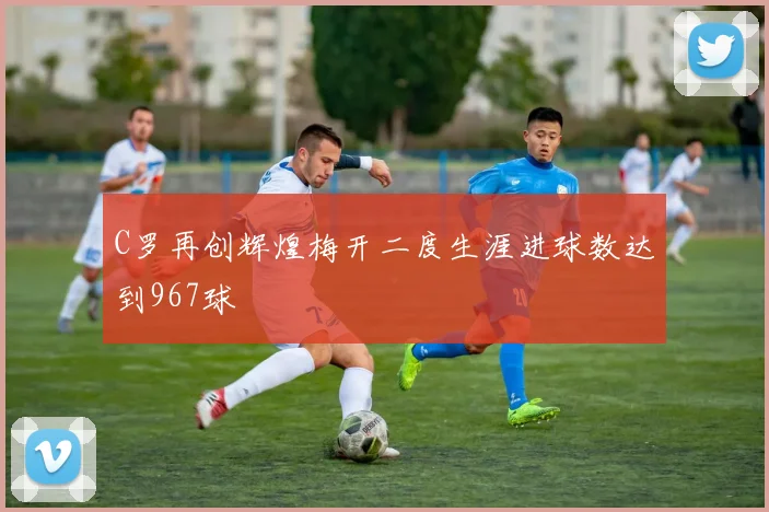 C罗再创辉煌梅开二度生涯进球数达到967球