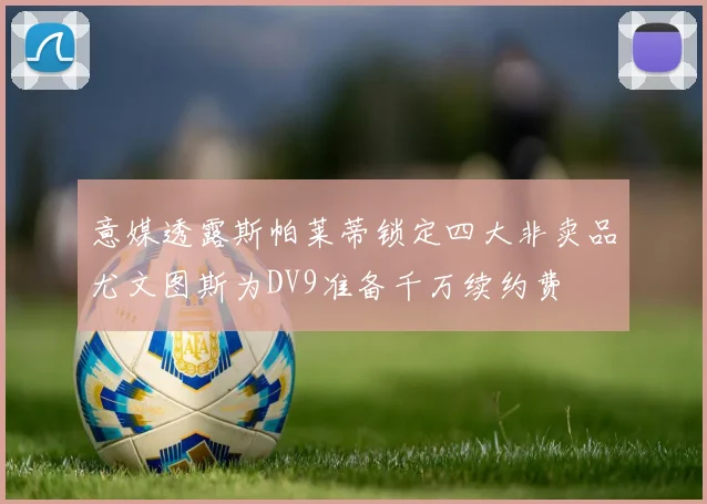 意媒透露斯帕莱蒂锁定四大非卖品尤文图斯为DV9准备千万续约费