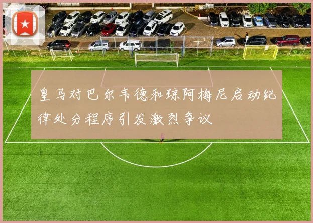 皇马对巴尔韦德和琼阿梅尼启动纪律处分程序引发激烈争议