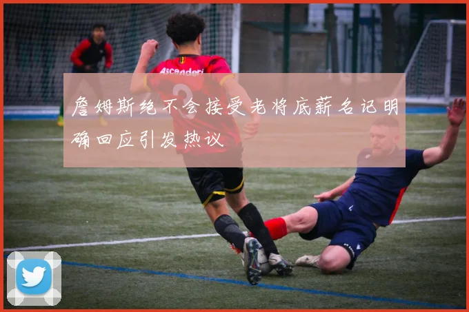 詹姆斯绝不会接受老将底薪名记明确回应引发热议