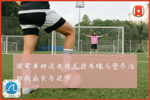 埃奇库姆谈老将支持洛瑞戈登乔治助我成长与进步