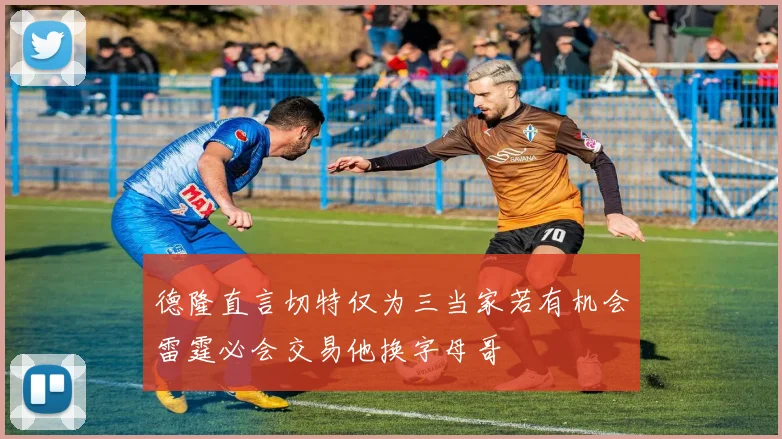 德隆直言切特仅为三当家若有机会雷霆必会交易他换字母哥
