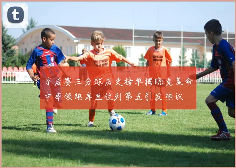 季后赛三分球历史榜单揭晓克莱命中率领跑库里位列第五引发热议