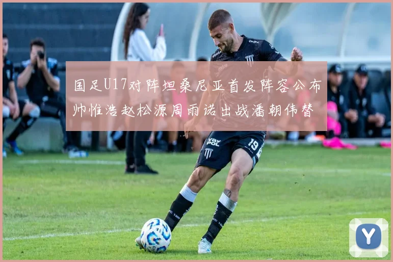 国足U17对阵坦桑尼亚首发阵容公布帅惟浩赵松源周雨诺出战潘朝伟替补