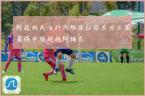 阿森纳关注科内维埃拉称其为法国最强中场超越阿梅尼