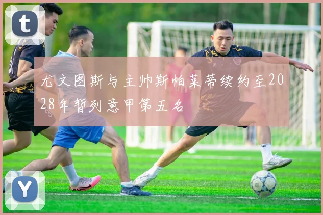尤文图斯与主帅斯帕莱蒂续约至2028年暂列意甲第五名
