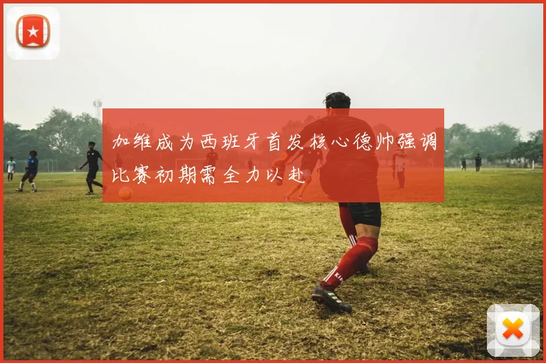 加维成为西班牙首发核心德帅强调比赛初期需全力以赴