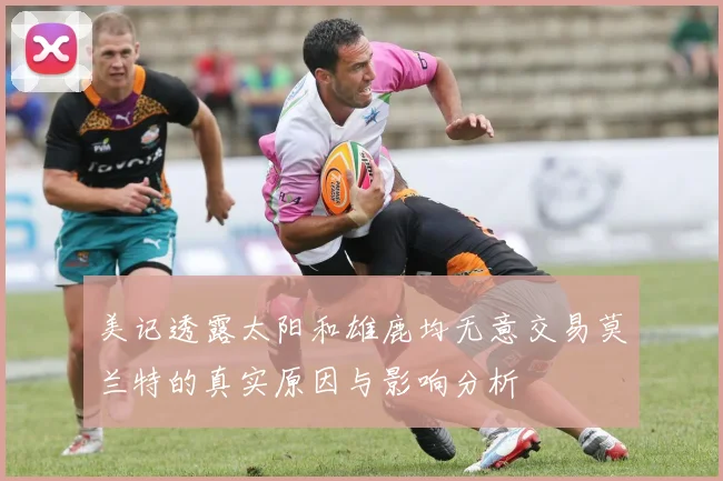 美记透露太阳和雄鹿均无意交易莫兰特的真实原因与影响分析