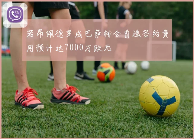 若昂佩德罗成巴萨转会首选签约费用预计达7000万欧元