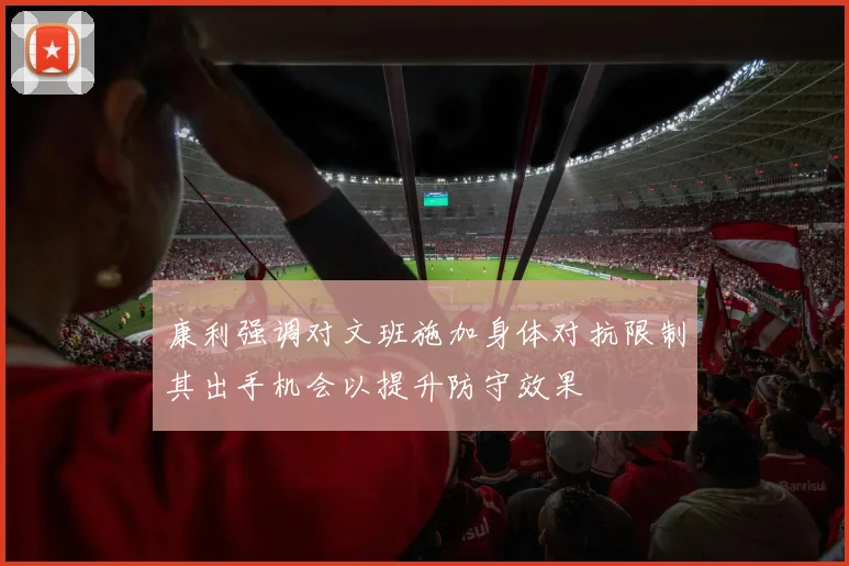 康利强调对文班施加身体对抗限制其出手机会以提升防守效果