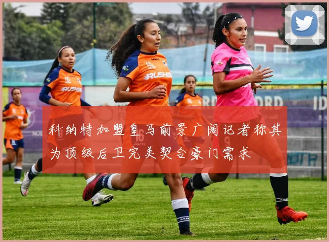 科纳特加盟皇马前景广阔记者称其为顶级后卫完美契合豪门需求