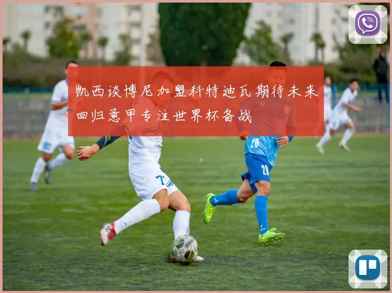 凯西谈博尼加盟科特迪瓦期待未来回归意甲专注世界杯备战