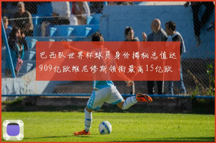 巴西队世界杯球员身价揭秘总值达909亿欧维尼修斯领衔最高15亿欧