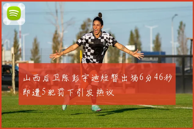 山西后卫陈彭宇迪短暂出场6分46秒即遭5犯罚下引发热议