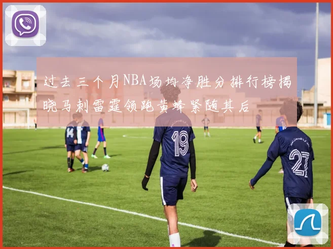 过去三个月NBA场均净胜分排行榜揭晓马刺雷霆领跑黄蜂紧随其后