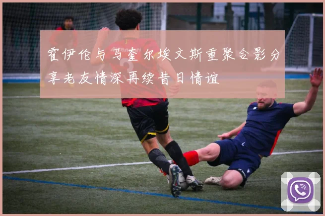 霍伊伦与马奎尔埃文斯重聚合影分享老友情深再续昔日情谊