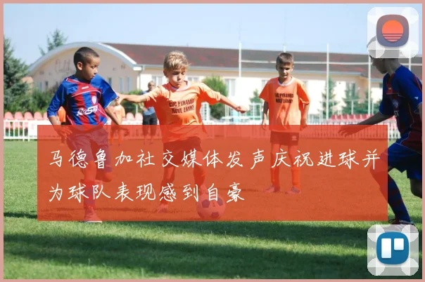 马德鲁加社交媒体发声庆祝进球并为球队表现感到自豪