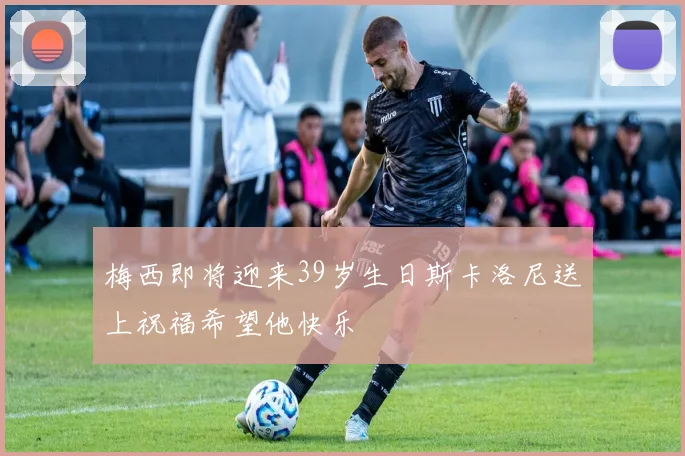 梅西即将迎来39岁生日斯卡洛尼送上祝福希望他快乐