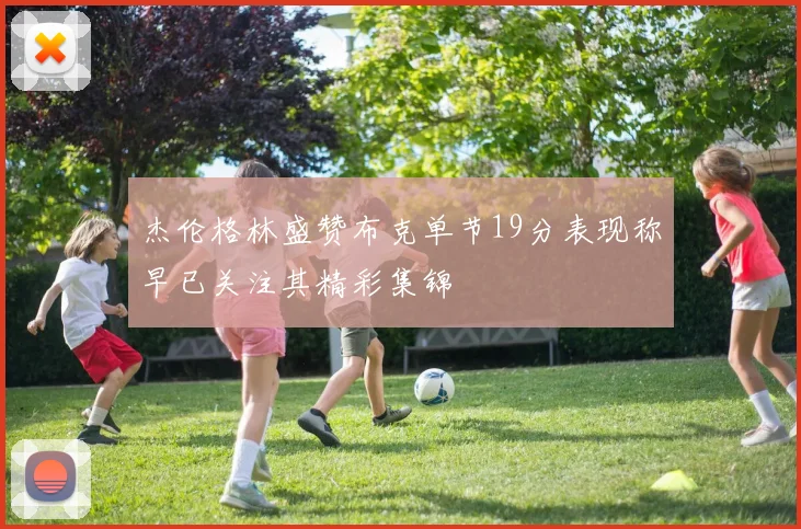 杰伦格林盛赞布克单节19分表现称早已关注其精彩集锦